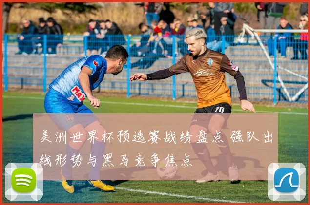 美洲世界杯预选赛战绩盘点 强队出线形势与黑马竞争焦点