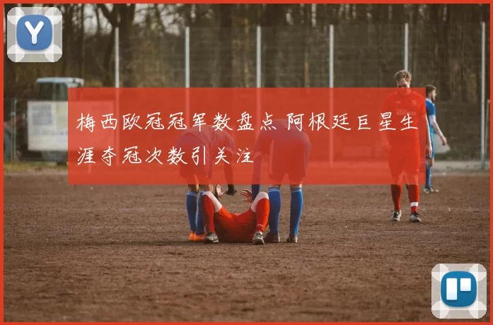 梅西欧冠冠军数盘点 阿根廷巨星生涯夺冠次数引关注