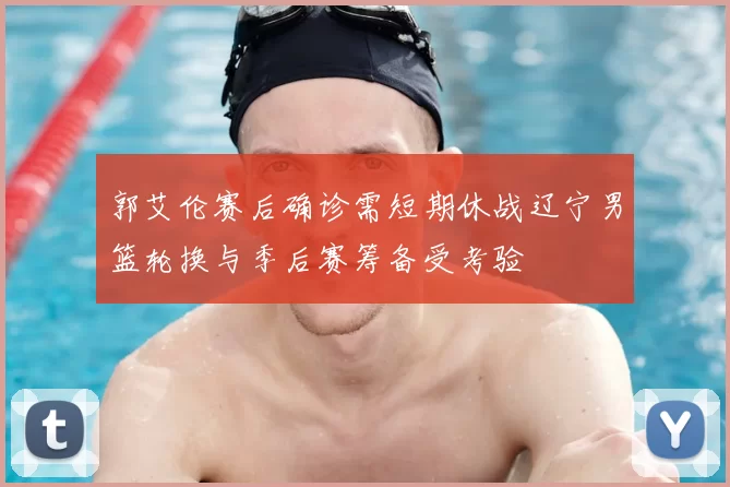 郭艾伦赛后确诊需短期休战辽宁男篮轮换与季后赛筹备受考验