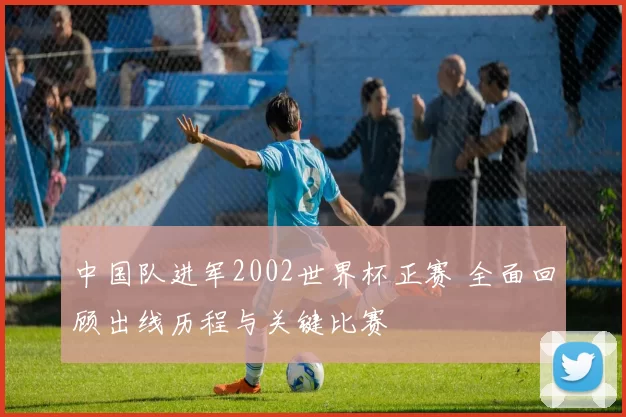 中国队进军2002世界杯正赛 全面回顾出线历程与关键比赛