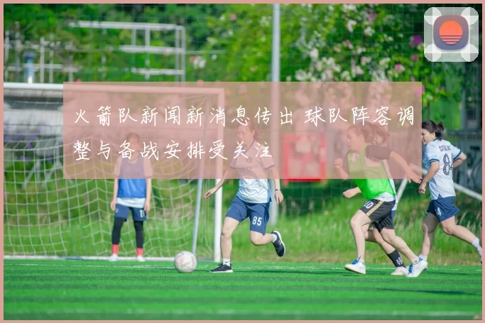 火箭队新闻新消息传出 球队阵容调整与备战安排受关注