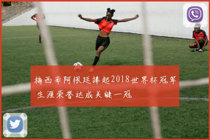 梅西率阿根廷捧起2018世界杯冠军 生涯荣誉达成关键一冠