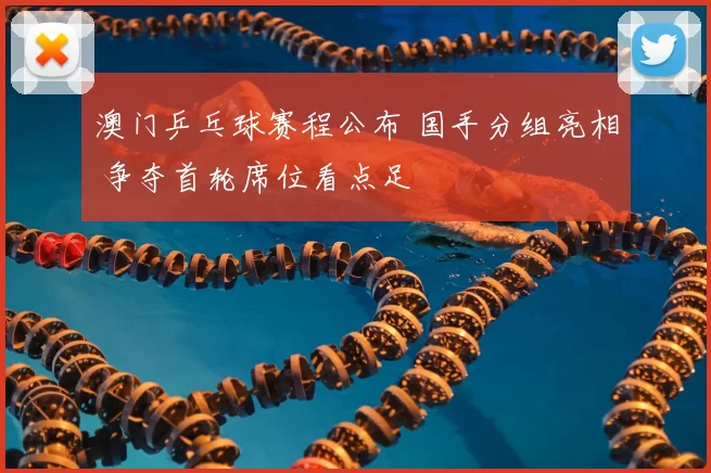 澳门乒乓球赛程公布 国手分组亮相 争夺首轮席位看点足