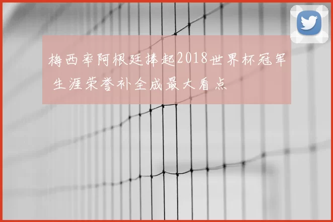 梅西率阿根廷捧起2018世界杯冠军 生涯荣誉补全成最大看点