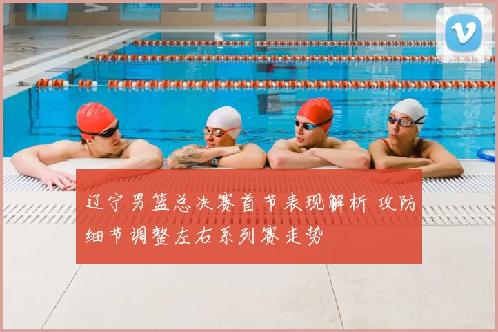 辽宁男篮总决赛首节表现解析 攻防细节调整左右系列赛走势