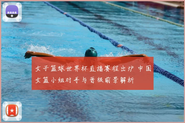 女子篮球世界杯直播赛程出炉 中国女篮小组对手与晋级前景解析