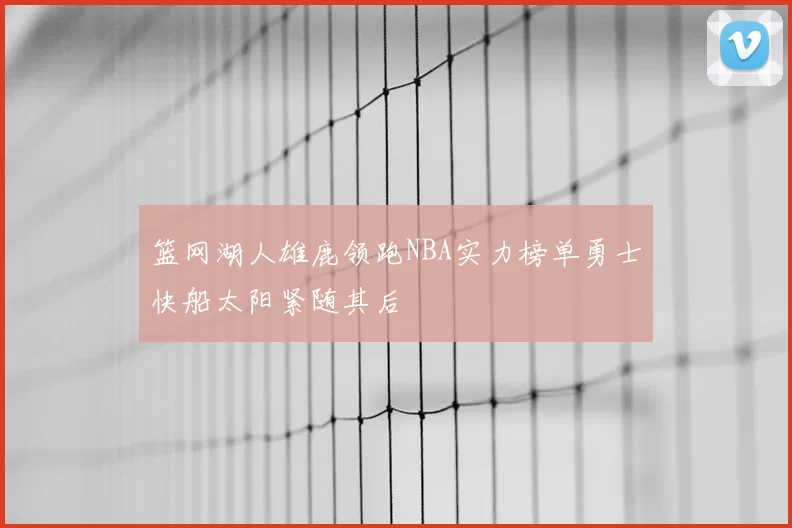 篮网湖人雄鹿领跑NBA实力榜单勇士快船太阳紧随其后