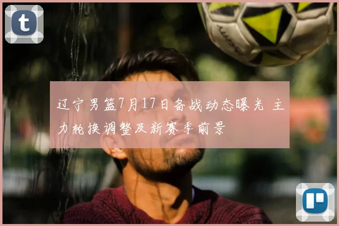 辽宁男篮7月17日备战动态曝光 主力轮换调整及新赛季前景