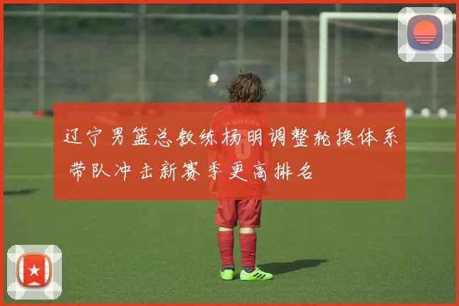 辽宁男篮总教练杨明调整轮换体系 带队冲击新赛季更高排名