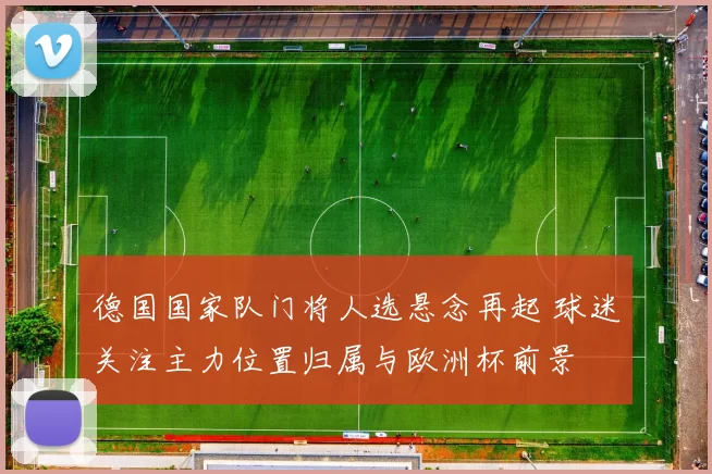 德国国家队门将人选悬念再起 球迷关注主力位置归属与欧洲杯前景