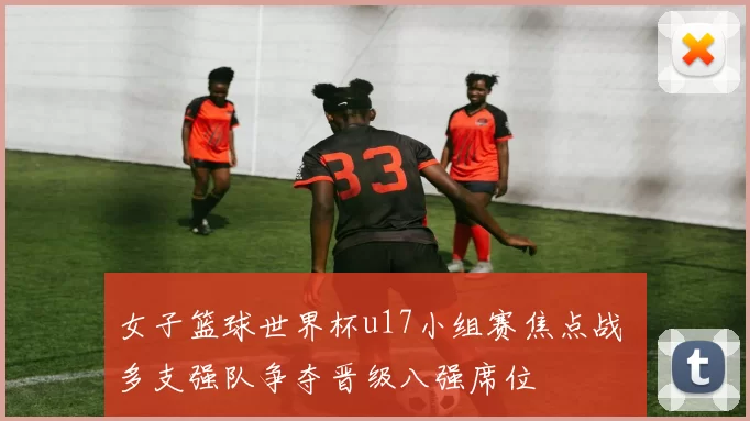 女子篮球世界杯u17小组赛焦点战 多支强队争夺晋级八强席位