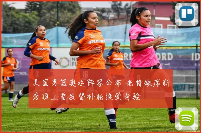 美国男篮奥运阵容公布 老将缺席新秀顶上首发替补轮换受考验