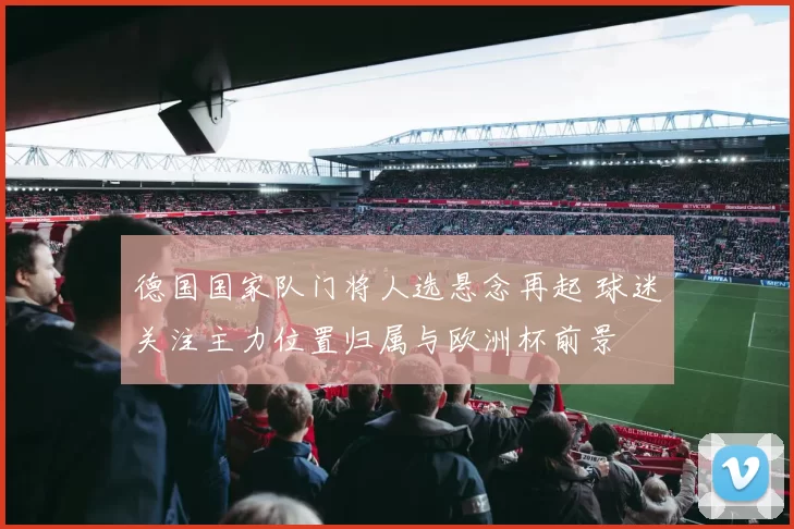 德国国家队门将人选悬念再起 球迷关注主力位置归属与欧洲杯前景