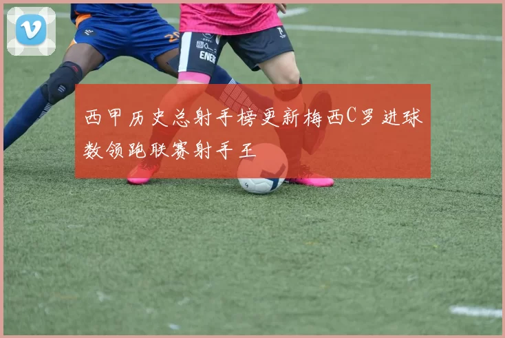 西甲历史总射手榜更新梅西C罗进球数领跑联赛射手王