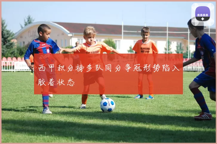 西甲积分榜多队同分争冠形势陷入胶着状态