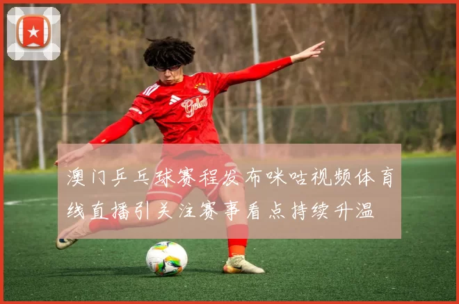 澳门乒乓球赛程发布咪咕视频体育线直播引关注赛事看点持续升温