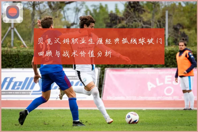 贝克汉姆职业生涯经典弧线球破门回顾与战术价值分析