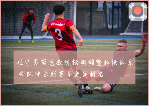 辽宁男篮总教练杨明调整轮换体系 带队冲击新赛季更高排名