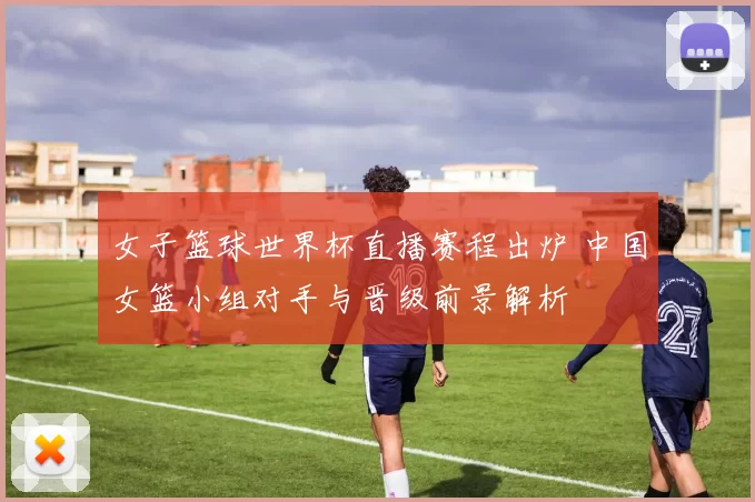 女子篮球世界杯直播赛程出炉 中国女篮小组对手与晋级前景解析