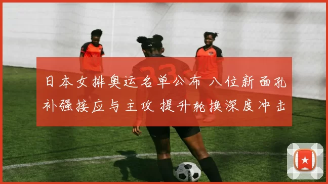 日本女排奥运名单公布 八位新面孔补强接应与主攻 提升轮换深度冲击奖牌