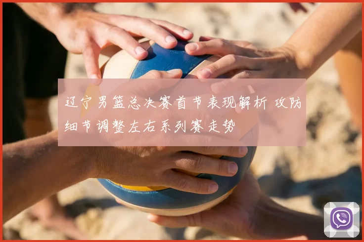 辽宁男篮总决赛首节表现解析 攻防细节调整左右系列赛走势