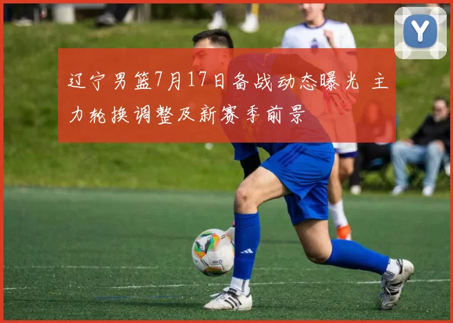 辽宁男篮7月17日备战动态曝光 主力轮换调整及新赛季前景